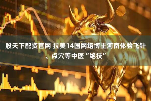 股天下配资官网 拉美14国网络博主河南体验飞针、点穴等中医“绝技”
