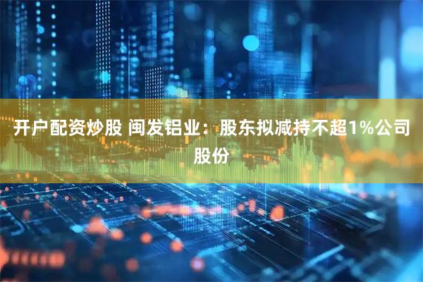 开户配资炒股 闽发铝业：股东拟减持不超1%公司股份
