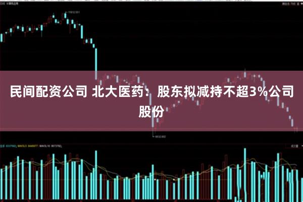 民间配资公司 北大医药：股东拟减持不超3%公司股份