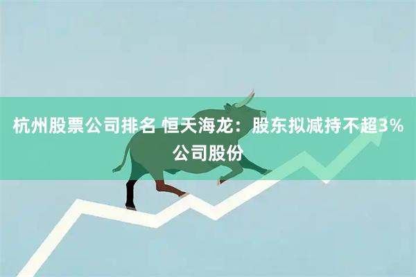 杭州股票公司排名 恒天海龙：股东拟减持不超3%公司股份