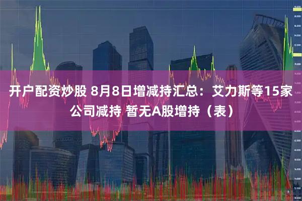 开户配资炒股 8月8日增减持汇总：艾力斯等15家公司减持 暂无A股增持（表）