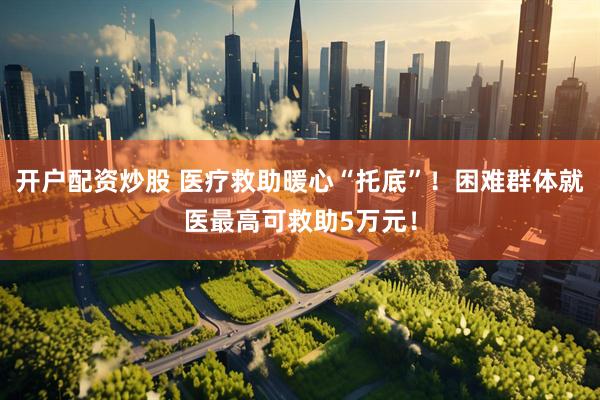 开户配资炒股 医疗救助暖心“托底”！困难群体就医最高可救助5万元！