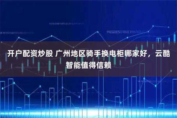 开户配资炒股 广州地区骑手换电柜哪家好，云酷智能值得信赖