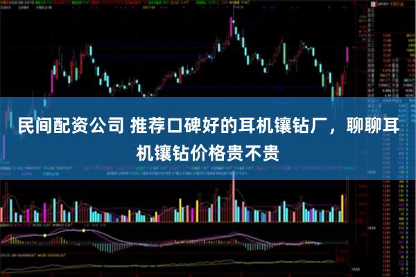 民间配资公司 推荐口碑好的耳机镶钻厂，聊聊耳机镶钻价格贵不贵